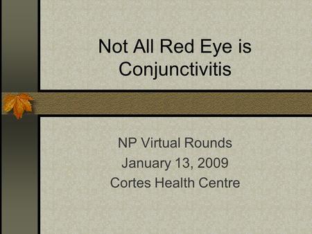 Not All Red Eye is Conjunctivitis NP Virtual Rounds January 13, 2009 Cortes Health Centre.