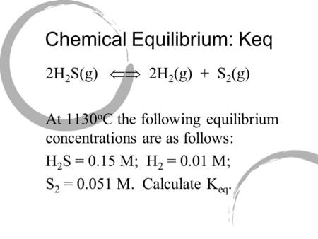 Chemical Equilibrium: Keq 2H 2 S(g)  2H 2 (g) + S 2 (g) At 1130 o C the following equilibrium concentrations are as follows: H 2 S = 0.15 M; H 2 = 0.01.