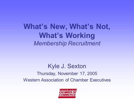 What’s New, What’s Not, What’s Working Membership Recruitment Kyle J. Sexton Thursday, November 17, 2005 Western Association of Chamber Executives.