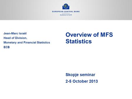 Overview of MFS Statistics Skopje seminar 2-5 October 2013 Jean-Marc Israël Head of Division, Monetary and Financial Statistics ECB.