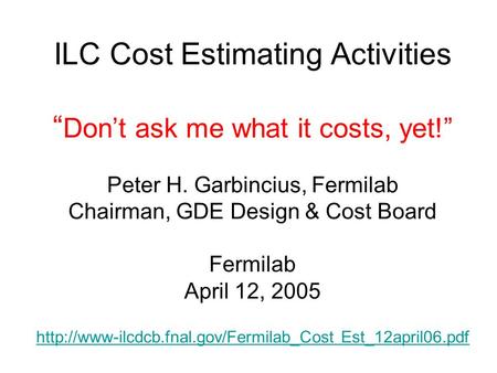 ILC Cost Estimating Activities “ Don’t ask me what it costs, yet!” Peter H. Garbincius, Fermilab Chairman, GDE Design & Cost Board Fermilab April 12, 2005.