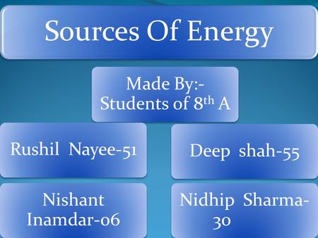 Sources Of Energy Made By:- Students of 8 th A Rushil Nayee-51 Nishant Inamdar-06 Deep shah-55 Nidhip Sharma- 30.