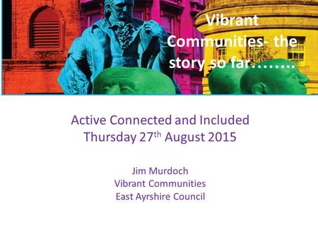 Vibrant Communities- the story so far …….. Active Connected and Included Thursday 27 th August 2015 Jim Murdoch Vibrant Communities East Ayrshire Council.