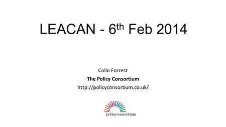 LEACAN - 6 th Feb 2014 Colin Forrest The Policy Consortium