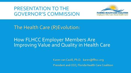 PRESENTATION TO THE GOVERNOR’S COMMISSION The Health Care (R)Evolution: How FLHCC Employer Members Are Improving Value and Quality in Health Care Karen.