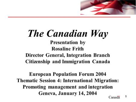 1 The Canadian Way Presentation by Rosaline Frith Director General, Integration Branch Citizenship and Immigration Canada European Population Forum 2004.