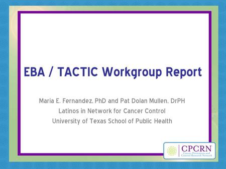 EBA / TACTIC Workgroup Report Maria E. Fernandez, PhD and Pat Dolan Mullen, DrPH Latinos in Network for Cancer Control University of Texas School of Public.