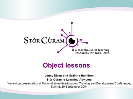 Object lessons Jenny Niven and Gráinne Hamilton Stòr Cùram e-Learning Advisers Workshop presentation at National eHealth education, Training and Development.