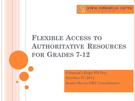 F LEXIBLE A CCESS TO A UTHORITATIVE R ESOURCES FOR G RADES 7-12 Chinook’s Edge PD Day October 27, 2014 Jamie Davis, ORC Coordinator.