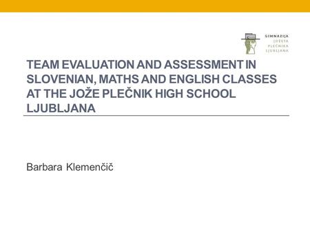 TEAM EVALUATION AND ASSESSMENT IN SLOVENIAN, MATHS AND ENGLISH CLASSES AT THE JOŽE PLEČNIK HIGH SCHOOL LJUBLJANA Barbara Klemenčič.