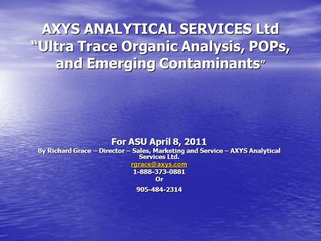 AXYS ANALYTICAL SERVICES Ltd “Ultra Trace Organic Analysis, POPs, and Emerging Contaminants” For ASU April 8, 2011 By Richard Grace – Director – Sales,