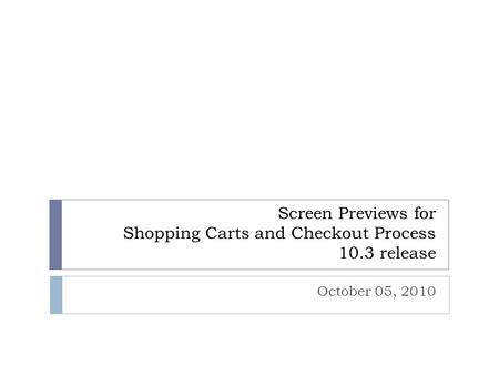 Screen Previews for Shopping Carts and Checkout Process 10.3 release October 05, 2010.