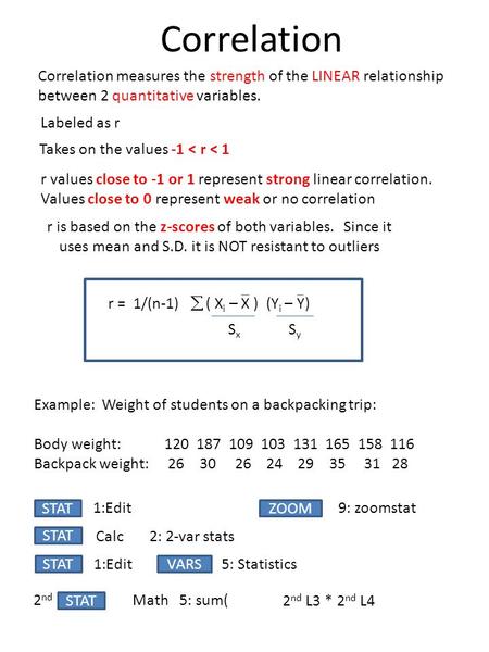 Correlation Correlation measures the strength of the LINEAR relationship between 2 quantitative variables. Labeled as r Takes on the values -1 < r < 1.