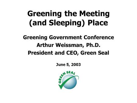 Greening the Meeting (and Sleeping) Place Greening Government Conference Arthur Weissman, Ph.D. President and CEO, Green Seal June 5, 2003.