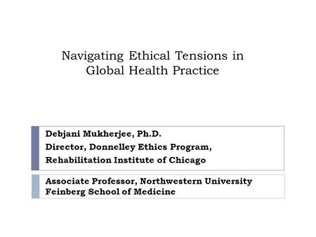 Navigating Ethical Tensions in Global Health Practice Debjani Mukherjee, Ph.D. Director, Donnelley Ethics Program, Rehabilitation Institute of Chicago.