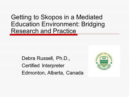 Getting to Skopos in a Mediated Education Environment: Bridging Research and Practice Debra Russell, Ph.D., Certified Interpreter Edmonton, Alberta, Canada.