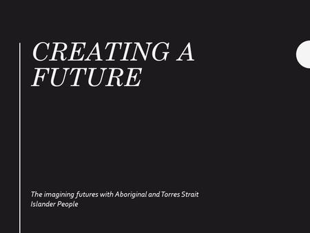 CREATING A FUTURE The imagining futures with Aboriginal and Torres Strait Islander People.