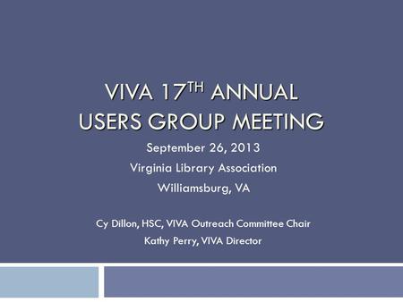 VIVA 17 TH ANNUAL USERS GROUP MEETING September 26, 2013 Virginia Library Association Williamsburg, VA Cy Dillon, HSC, VIVA Outreach Committee Chair Kathy.