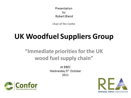 UK Woodfuel Suppliers Group “Immediate priorities for the UK wood fuel supply chain” At EBEC Wednesday 5 th October 2011 Presentation by Robert Bland Chair.