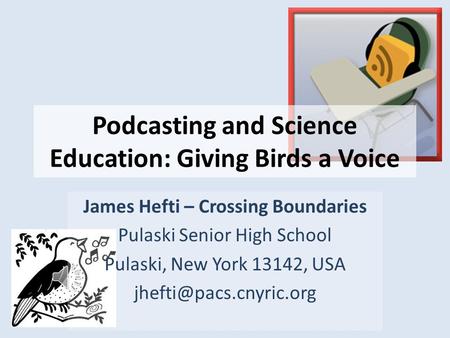 Podcasting and Science Education: Giving Birds a Voice James Hefti – Crossing Boundaries Pulaski Senior High School Pulaski, New York 13142, USA