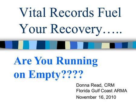 Vital Records Fuel Your Recovery….. Donna Read, CRM Florida Gulf Coast ARMA November 16, 2010 Are You Running on Empty????