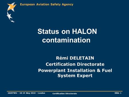 European Aviation Safety Agency IASFPWG - 18-19 May 2010 - London Certification Directorate Slide 1 Status on HALON contamination Rémi DELETAIN Certification.