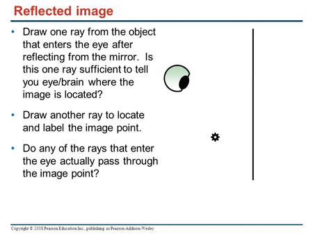 Copyright © 2008 Pearson Education Inc., publishing as Pearson Addison-Wesley Reflected image Draw one ray from the object that enters the eye after reflecting.