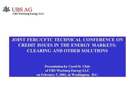 JOINT FERC/CFTC TECHNICAL CONFERENCE ON CREDIT ISSUES IN THE ENERGY MARKETS: CLEARING AND OTHER SOLUTIONS Presentation by Carol St. Clair of UBS Warburg.