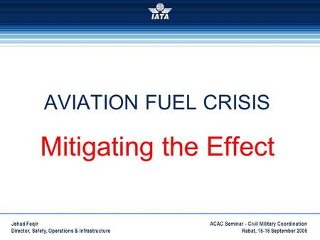 ACAC Seminar - Civil Military Coordination Rabat, 15-16 September 2005 Jehad Faqir Director, Safety, Operations & Infrastructure AVIATION FUEL CRISIS Mitigating.