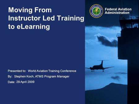 Presented to: By: Date: Federal Aviation Administration Moving From Instructor Led Training to eLearning World Aviation Training Conference Stephen Koch,