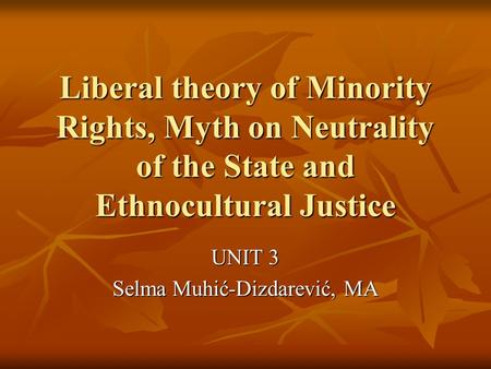 Liberal theory of Minority Rights, Myth on Neutrality of the State and Ethnocultural Justice UNIT 3 Selma Muhić-Dizdarević, MA.