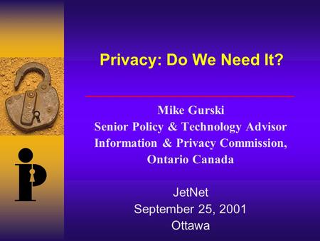 Privacy: Do We Need It? Mike Gurski Senior Policy & Technology Advisor Information & Privacy Commission, Ontario Canada JetNet September 25, 2001 Ottawa.