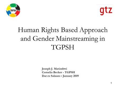 1 Human Rights Based Approach and Gender Mainstreaming in TGPSH Joseph J. Matimbwi Cornelia Becker - TGPSH Dar es Salaam – January 2009.