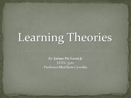 Learning Theories By: Jaime De Leon Jr EDTC 3320 Professor Matthew Crosslin.