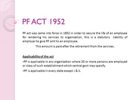 PF ACT 1952 PF act was came into force in 1952 in order to secure the life of an employee for rendering his services to organization, this is a statutory.