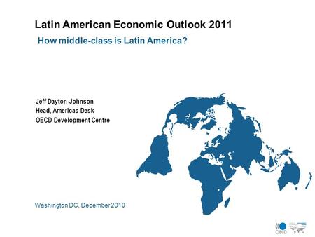 Latin American Economic Outlook 2011 Washington DC, December 2010 How middle-class is Latin America? Jeff Dayton-Johnson Head, Americas Desk OECD Development.