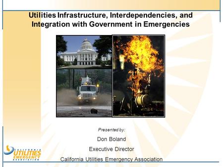 Utilities Infrastructure, Interdependencies, and Integration with Government in Emergencies Presented by: Don Boland Executive Director California Utilities.