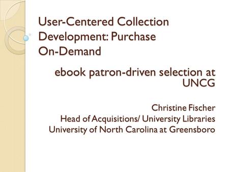 User-Centered Collection Development: Purchase On-Demand ebook patron-driven selection at UNCG Christine Fischer Head of Acquisitions/ University Libraries.