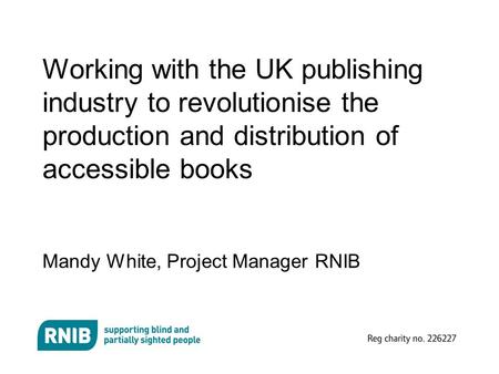 Working with the UK publishing industry to revolutionise the production and distribution of accessible books Mandy White, Project Manager RNIB.