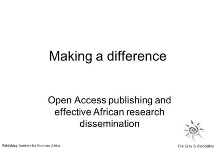 Making a difference Open Access publishing and effective African research dissemination Eve Gray & Associates Publishing Institute for Southern Africa.