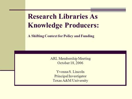 Research Libraries As Knowledge Producers: A Shifting Context for Policy and Funding ARL Membership Meeting October 18, 2006 Yvonna S. Lincoln Principal.