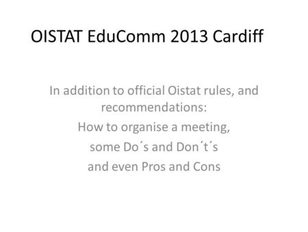 OISTAT EduComm 2013 Cardiff In addition to official Oistat rules, and recommendations: How to organise a meeting, some Do´s and Don´t´s and even Pros and.