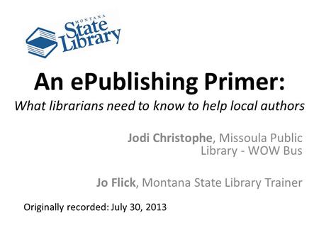 An ePublishing Primer: What librarians need to know to help local authors Jodi Christophe, Missoula Public Library - WOW Bus Jo Flick, Montana State Library.