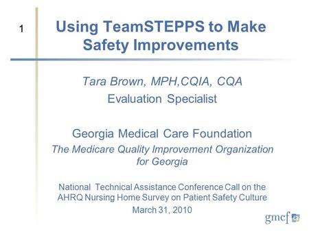 1 Using TeamSTEPPS to Make Safety Improvements Tara Brown, MPH,CQIA, CQA Evaluation Specialist Georgia Medical Care Foundation The Medicare Quality Improvement.