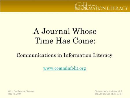 WILU Conference, Toronto May 18, 2007 Christopher V. Hollister, MLS Stewart Brower, MLIS, AHIP A Journal Whose Time Has Come: Communications in Information.