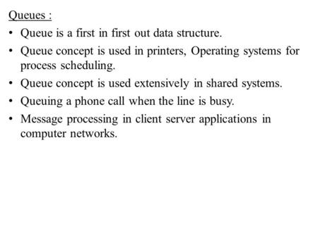 Queues : Queue is a first in first out data structure. Queue concept is used in printers, Operating systems for process scheduling. Queue concept is used.