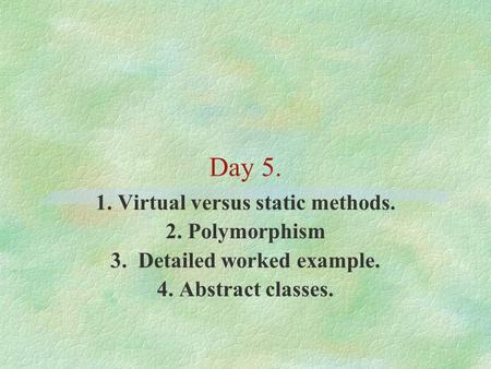 Day 5. 1. Virtual versus static methods. 2. Polymorphism 3. Detailed worked example. 4. Abstract classes.