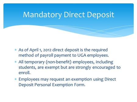  As of April 1, 2012 direct deposit is the required method of payroll payment to UGA employees.  All temporary (non-benefit) employees, including students,