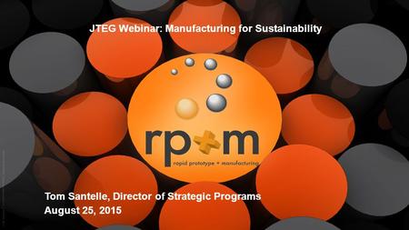 1 rp+m JTEG Webinar: Manufacturing for Sustainability Tom Santelle, Director of Strategic Programs August 25, 2015.