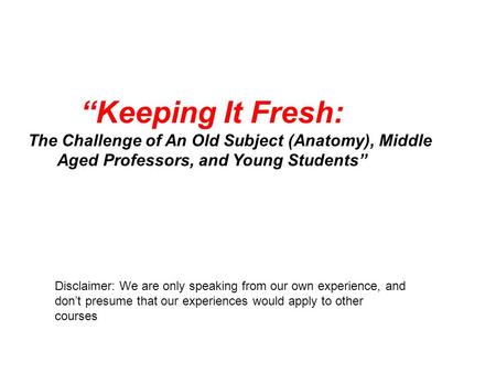 “Keeping It Fresh: The Challenge of An Old Subject (Anatomy), Middle Aged Professors, and Young Students” Disclaimer: We are only speaking from our own.